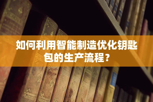 如何利用智能制造优化钥匙包的生产流程？