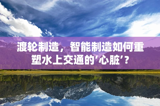 渡轮制造，智能制造如何重塑水上交通的‘心脏’？