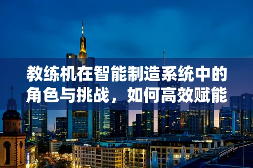 教练机在智能制造系统中的角色与挑战，如何高效赋能生产？