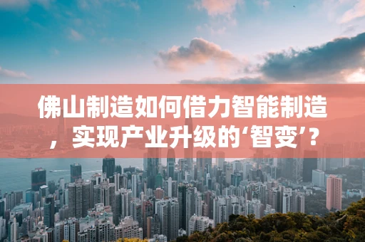 佛山制造如何借力智能制造，实现产业升级的‘智变’？