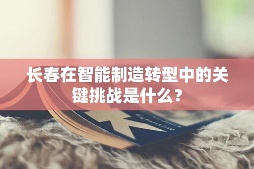 长春在智能制造转型中的关键挑战是什么？