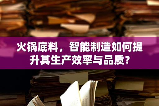 火锅底料，智能制造如何提升其生产效率与品质？