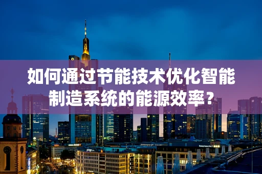 如何通过节能技术优化智能制造系统的能源效率？