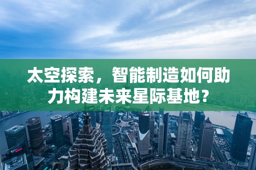 太空探索，智能制造如何助力构建未来星际基地？