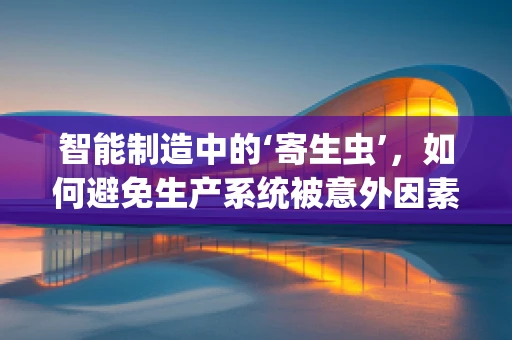 智能制造中的‘寄生虫’，如何避免生产系统被意外因素侵蚀？