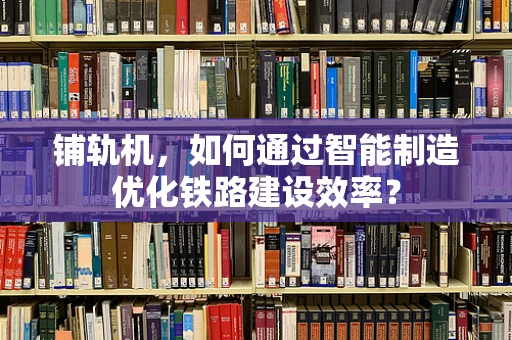 铺轨机，如何通过智能制造优化铁路建设效率？