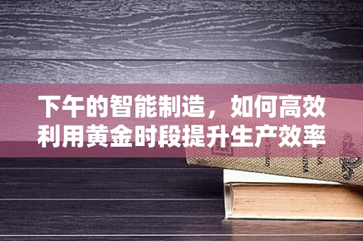 下午的智能制造，如何高效利用黄金时段提升生产效率？