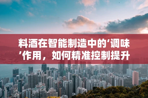 料酒在智能制造中的‘调味’作用，如何精准控制提升食品加工效率？