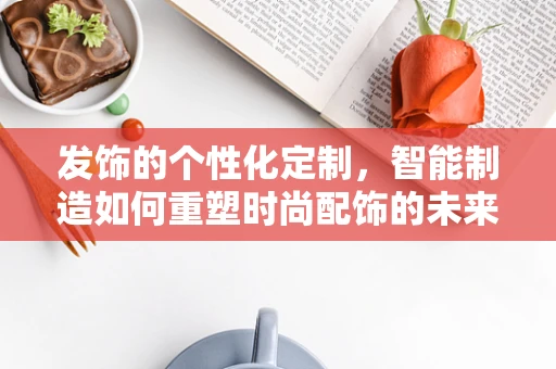 发饰的个性化定制，智能制造如何重塑时尚配饰的未来？