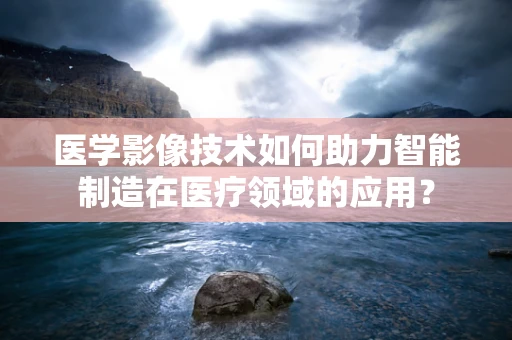 医学影像技术如何助力智能制造在医疗领域的应用？