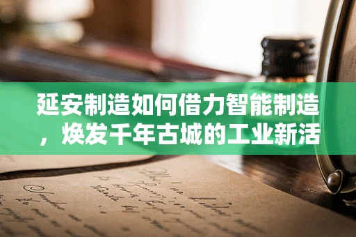 延安制造如何借力智能制造，焕发千年古城的工业新活力？