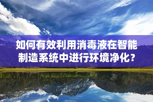 如何有效利用消毒液在智能制造系统中进行环境净化？