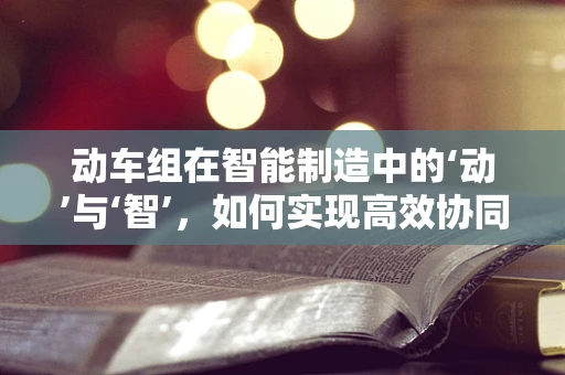 动车组在智能制造中的‘动’与‘智’，如何实现高效协同？