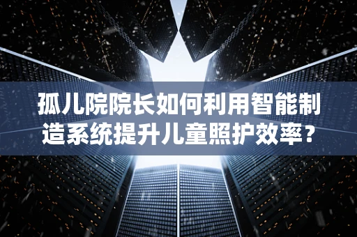 孤儿院院长如何利用智能制造系统提升儿童照护效率？