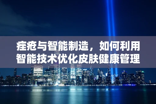 痤疮与智能制造，如何利用智能技术优化皮肤健康管理？