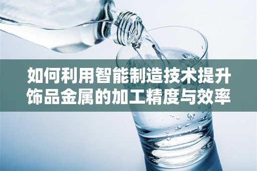 如何利用智能制造技术提升饰品金属的加工精度与效率？