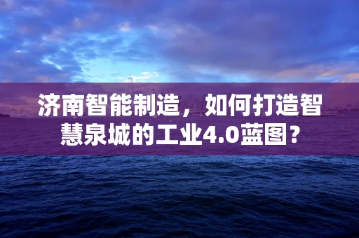 济南智能制造，如何打造智慧泉城的工业4.0蓝图？