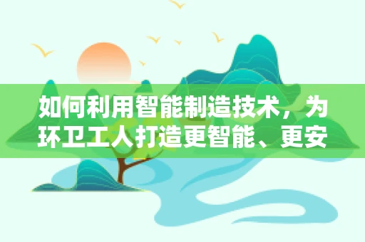 如何利用智能制造技术，为环卫工人打造更智能、更安全的作业环境？