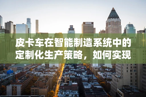 皮卡车在智能制造系统中的定制化生产策略，如何实现高效与灵活的并行？