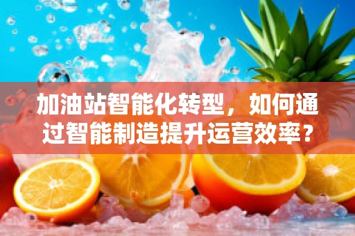 加油站智能化转型，如何通过智能制造提升运营效率？