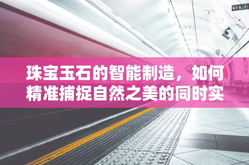 珠宝玉石的智能制造，如何精准捕捉自然之美的同时实现高效生产？