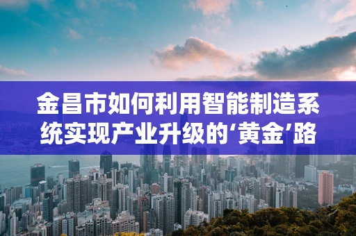 金昌市如何利用智能制造系统实现产业升级的‘黄金’路径？