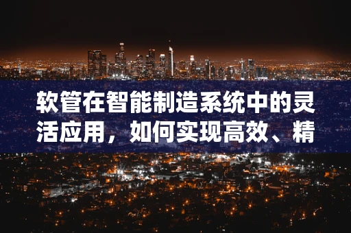 软管在智能制造系统中的灵活应用，如何实现高效、精准的物流传输？