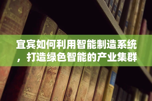 宜宾如何利用智能制造系统，打造绿色智能的产业集群？