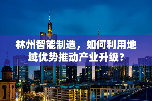 林州智能制造，如何利用地域优势推动产业升级？