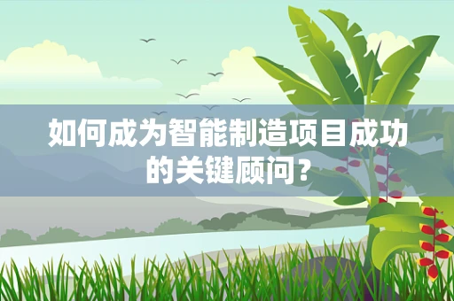 如何成为智能制造项目成功的关键顾问？