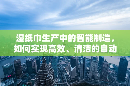 湿纸巾生产中的智能制造，如何实现高效、清洁的自动化生产？