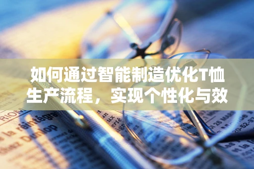 如何通过智能制造优化T恤生产流程，实现个性化与效率的双重飞跃？