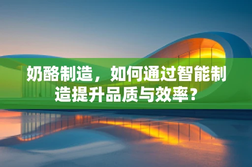 奶酪制造，如何通过智能制造提升品质与效率？