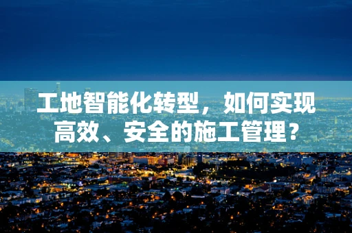 工地智能化转型，如何实现高效、安全的施工管理？